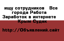 ищу сотрудников - Все города Работа » Заработок в интернете   . Крым,Судак